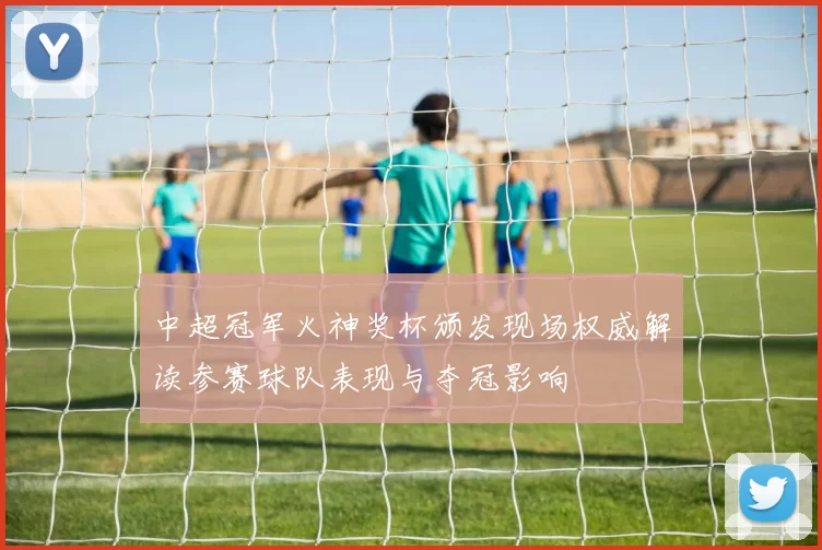 中超冠军火神奖杯颁发现场权威解读参赛球队表现与夺冠影响