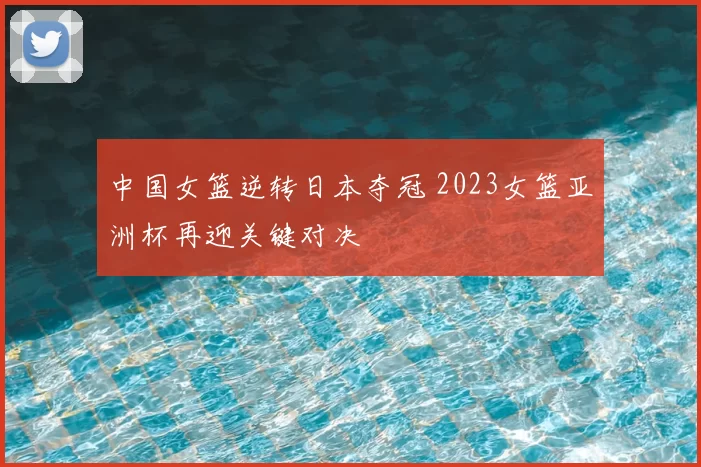 中国女篮逆转日本夺冠 2023女篮亚洲杯再迎关键对决