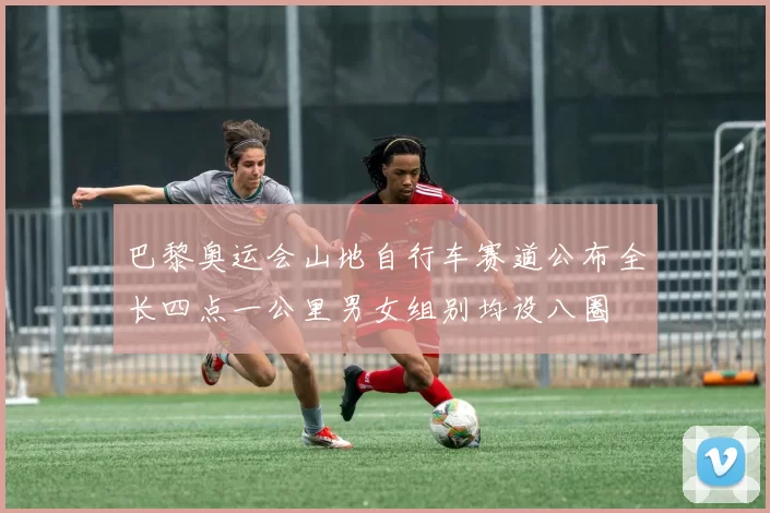 巴黎奥运会山地自行车赛道公布全长四点一公里男女组别均设八圈