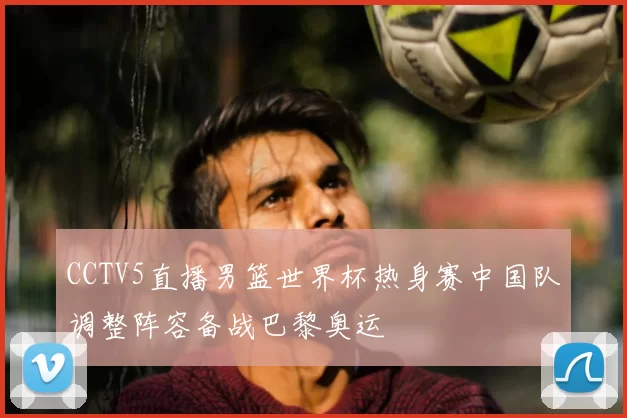 CCTV5直播男篮世界杯热身赛中国队调整阵容备战巴黎奥运