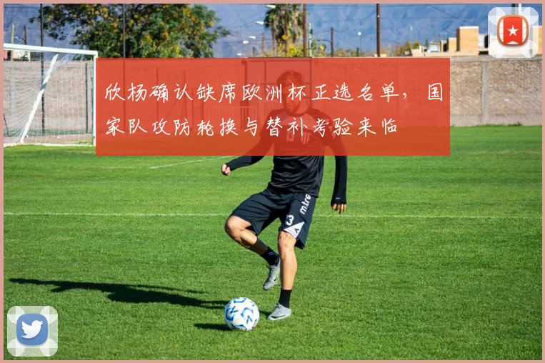 欣杨确认缺席欧洲杯正选名单,国家队攻防轮换与替补考验来临