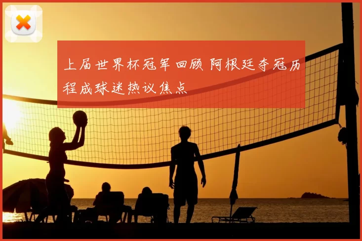 上届世界杯冠军回顾 阿根廷夺冠历程成球迷热议焦点