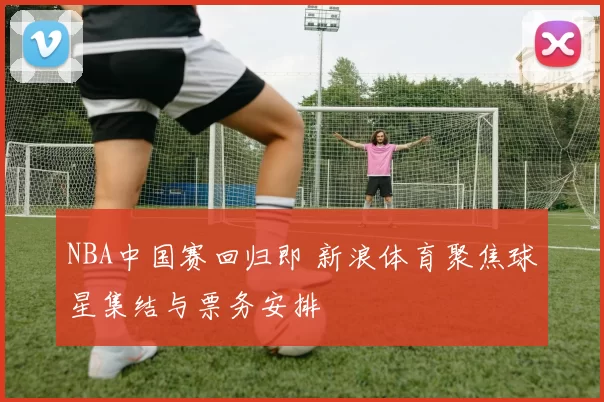 NBA中国赛回归即 新浪体育聚焦球星集结与票务安排