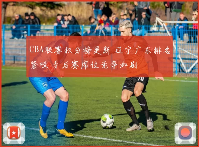 CBA联赛积分榜更新 辽宁广东排名紧咬 季后赛席位竞争加剧