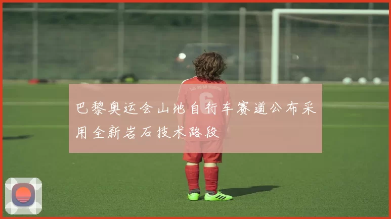 巴黎奥运会山地自行车赛道公布采用全新岩石技术路段