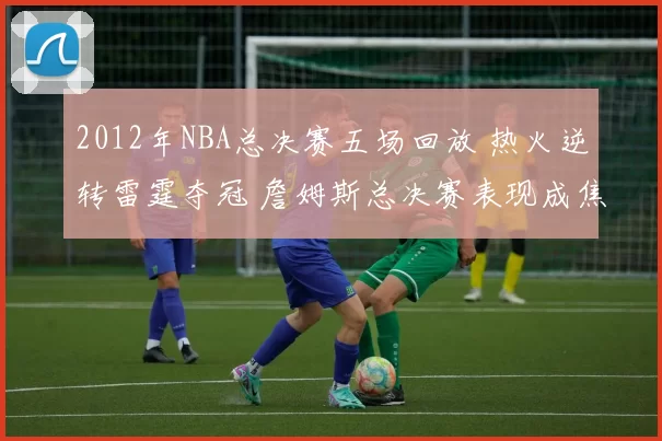 2012年NBA总决赛五场回放 热火逆转雷霆夺冠 詹姆斯总决赛表现成焦点