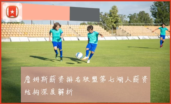 詹姆斯薪资排名联盟第七湖人薪资结构深度解析