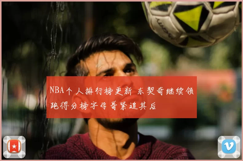 NBA个人排行榜更新 东契奇继续领跑得分榜字母哥紧追其后