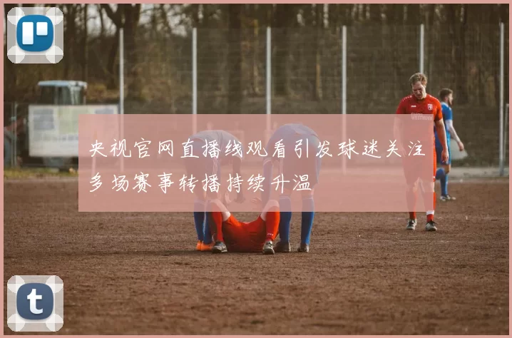 央视官网直播线观看引发球迷关注多场赛事转播持续升温