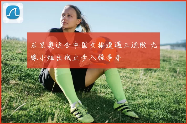 东京奥运会中国女排遭遇三连败 无缘小组出线止步八强争夺