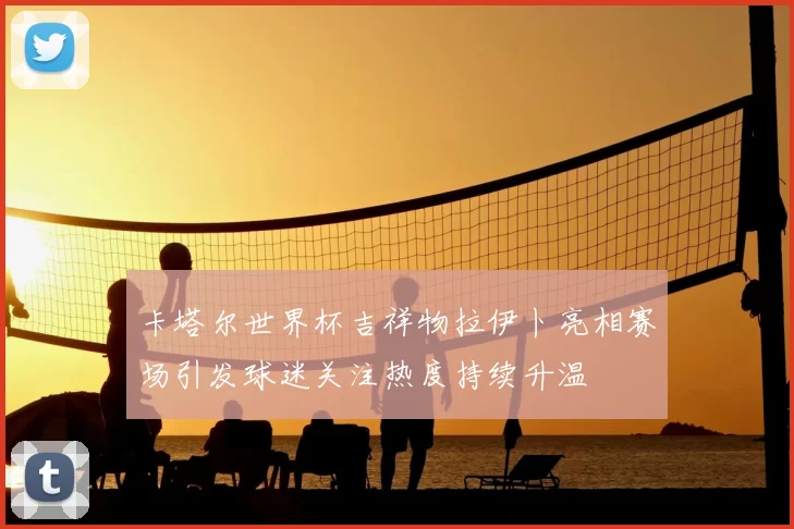 卡塔尔世界杯吉祥物拉伊卜亮相赛场引发球迷关注热度持续升温
