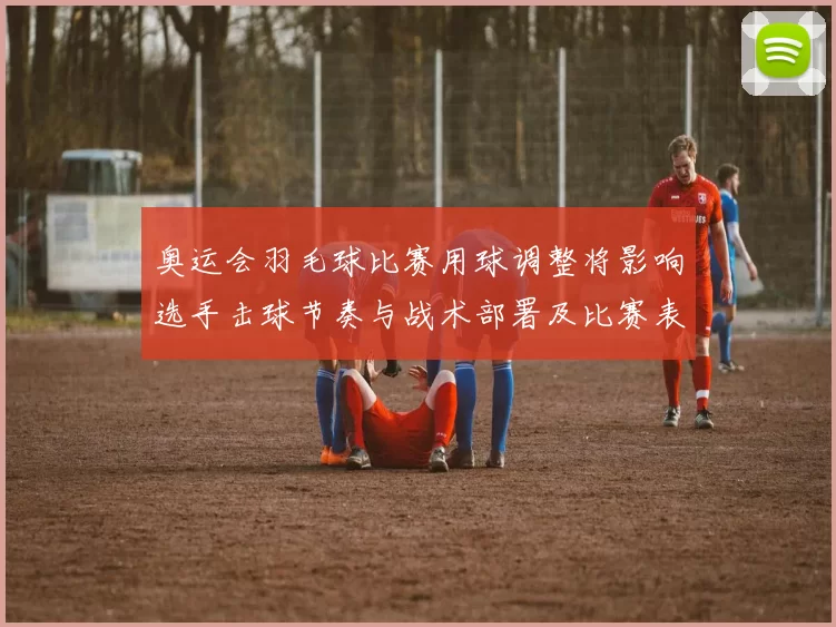 奥运会羽毛球比赛用球调整将影响选手击球节奏与战术部署及比赛表现