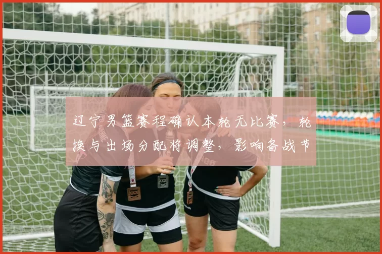 辽宁男篮赛程确认本轮无比赛,轮换与出场分配将调整,影响备战节奏