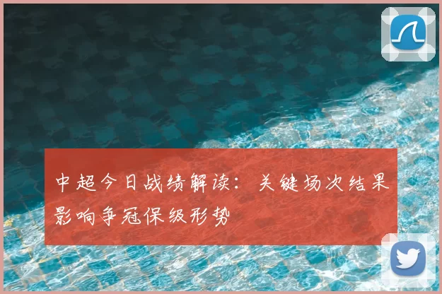 中超今日战绩解读：关键场次结果影响争冠保级形势