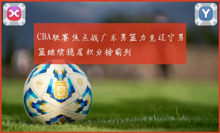 CBA联赛焦点战广东男篮力克辽宁男篮继续稳居积分榜前列