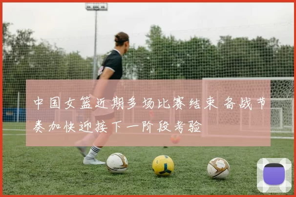 中国女篮近期多场比赛结束 备战节奏加快迎接下一阶段考验