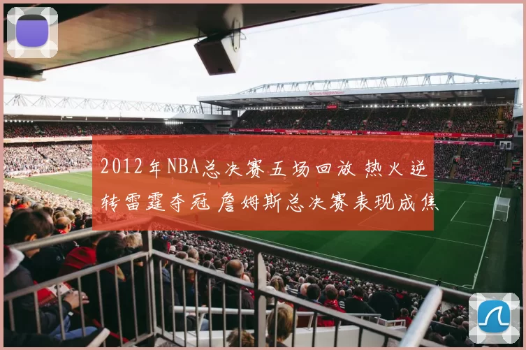 2012年NBA总决赛五场回放 热火逆转雷霆夺冠 詹姆斯总决赛表现成焦点