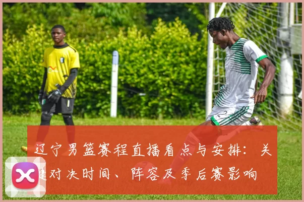 辽宁男篮赛程直播看点与安排:关键对决时间、阵容及季后赛影响