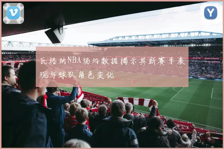 瓦格纳NBA场均数据揭示其新赛季表现与球队角色变化