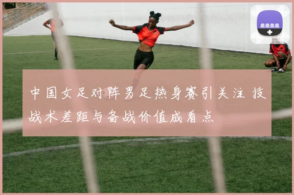 中国女足对阵男足热身赛引关注 技战术差距与备战价值成看点