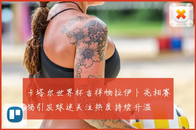 卡塔尔世界杯吉祥物拉伊卜亮相赛场引发球迷关注热度持续升温