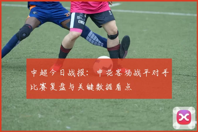 中超今日战报:申花客场战平对手比赛复盘与关键数据看点