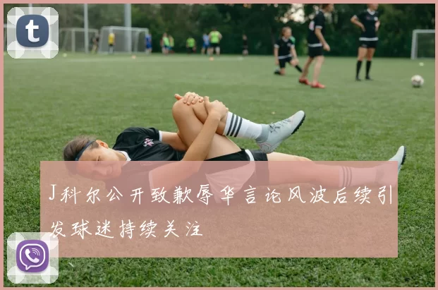 J科尔公开致歉辱华言论风波后续引发球迷持续关注