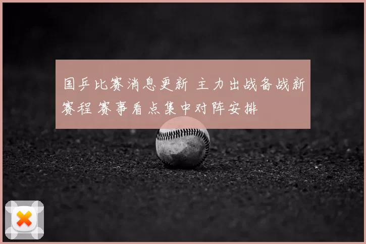 国乒比赛消息更新 主力出战备战新赛程 赛事看点集中对阵安排