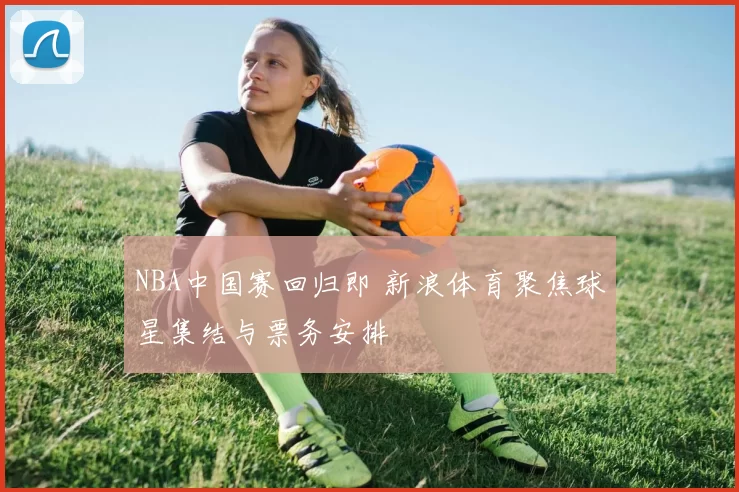 NBA中国赛回归即 新浪体育聚焦球星集结与票务安排