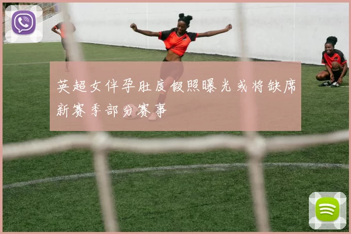 英超女伴孕肚度假照曝光或将缺席新赛季部分赛事