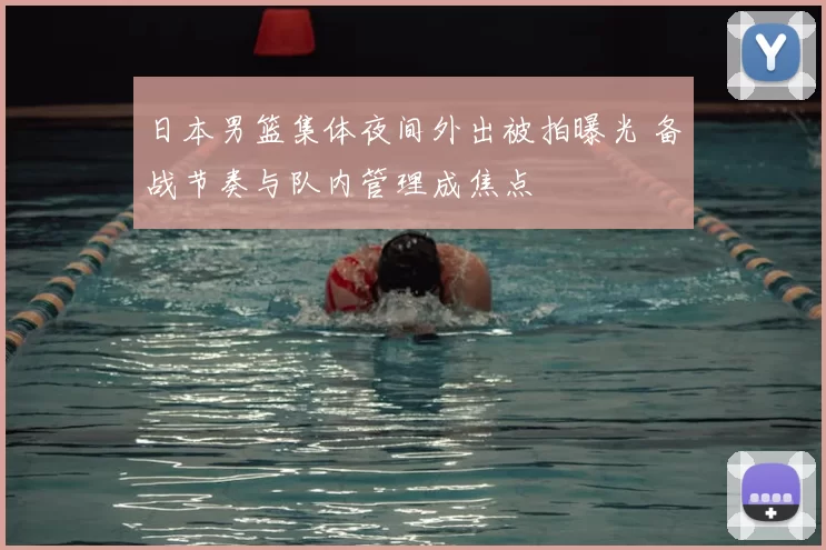 日本男篮集体夜间外出被拍曝光 备战节奏与队内管理成焦点