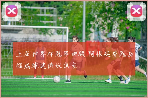 上届世界杯冠军回顾 阿根廷夺冠历程成球迷热议焦点