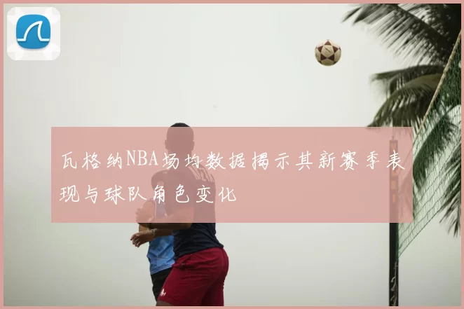 瓦格纳NBA场均数据揭示其新赛季表现与球队角色变化