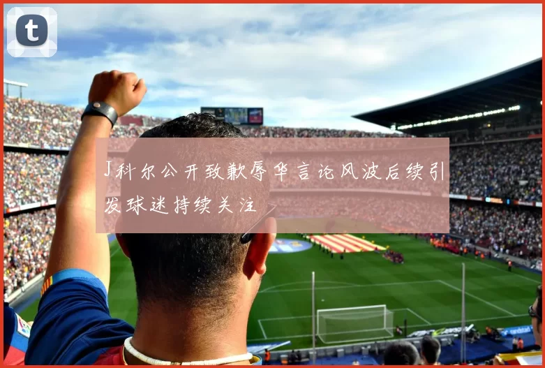 J科尔公开致歉辱华言论风波后续引发球迷持续关注