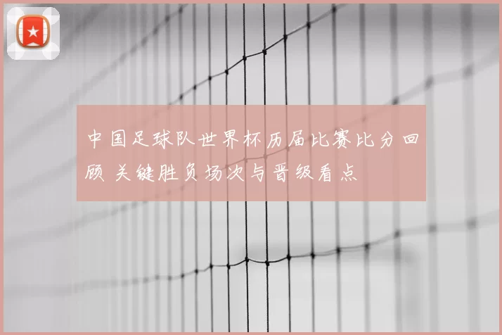 中国足球队世界杯历届比赛比分回顾 关键胜负场次与晋级看点