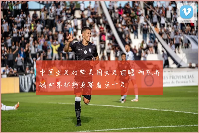 中国女足对阵美国女足前瞻 两队备战世界杯热身赛看点十足