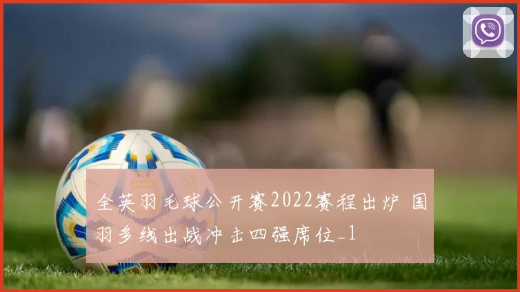 全英羽毛球公开赛2022赛程出炉 国羽多线出战冲击四强席位_1