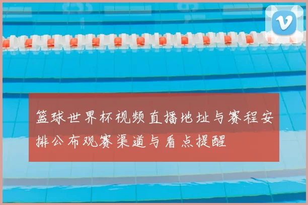 篮球世界杯视频直播地址与赛程安排公布观赛渠道与看点提醒