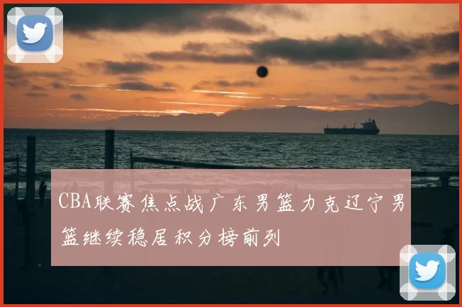 CBA联赛焦点战广东男篮力克辽宁男篮继续稳居积分榜前列