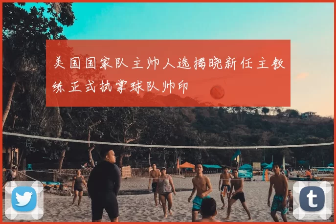 美国国家队主帅人选揭晓新任主教练正式执掌球队帅印