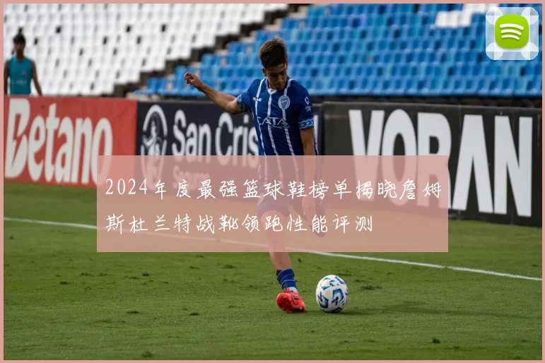 2024年度最强篮球鞋榜单揭晓詹姆斯杜兰特战靴领跑性能评测