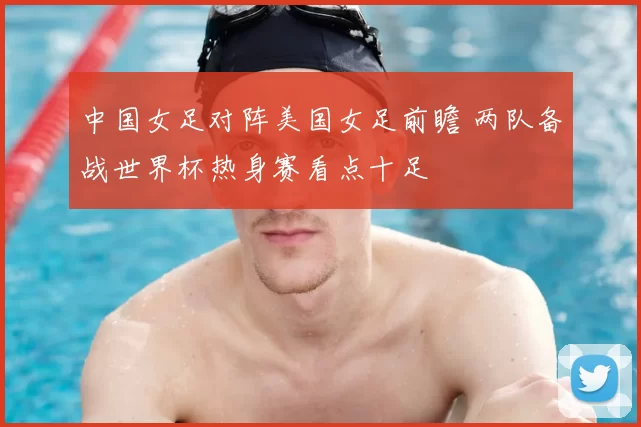 中国女足对阵美国女足前瞻 两队备战世界杯热身赛看点十足