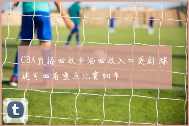 CBA直播回放全场回放入口更新 球迷可回看重点比赛细节