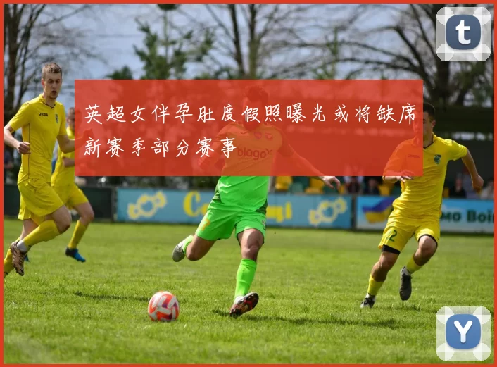 英超女伴孕肚度假照曝光或将缺席新赛季部分赛事