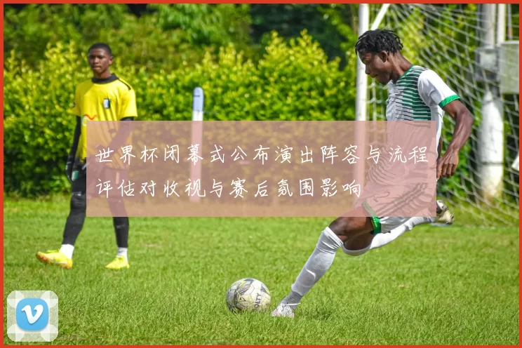 世界杯闭幕式公布演出阵容与流程评估对收视与赛后氛围影响